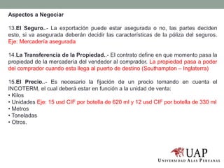 Aspectos a Negociar
13.El Seguro..- La exportación puede estar asegurada o no, las partes deciden
esto, si va asegurada deberán decidir las características de la póliza del seguros.
Eje: Mercadería asegurada
14.La Transferencia de la Propiedad..- El contrato define en que momento pasa la
propiedad de la mercadería del vendedor al comprador. La propiedad pasa a poder
del comprador cuando esta llega al puerto de destino (Southampton – Inglaterra)
15.El Precio..- Es necesario la fijación de un precio tomando en cuenta el
INCOTERM, el cual deberá estar en función a la unidad de venta:
• Kilos
• Unidades Eje: 15 usd CIF por botella de 620 ml y 12 usd CIF por botella de 330 ml
• Metros
• Toneladas
• Otros.
 