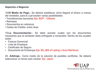 Aspectos a Negociar
18.El Medio de Pago.- Se deberá establecer cómo llegará el dinero a manos
del vendedor, para lo cual existen varias posibilidades:
• Transferencias bancarias Eje: BCP – Citibank
• Remesas
• Documentos en cobranza
• Cartas de Crédito, entre otras.
19.La Documentación.- Se debe acordar cuales son los documentos
necesarios que el vendedor debe entregarle a comprador. Dentro de los usuales
están:
• Factura Comercial
• Lista de Empaque
• Certificado de Seguro
• Documento de Embarque Eje: B/L (Bill of Lading o Guía Marítima)
20. Arbitraje.- Como medio de la solución de posibles conflictos. Se deberá
seleccionar un tercer país neutral. Eje: Japón
 