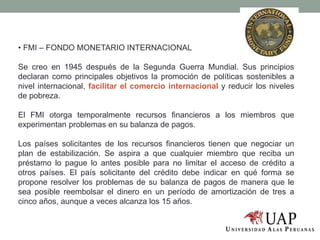 • FMI – FONDO MONETARIO INTERNACIONAL
Se creo en 1945 después de la Segunda Guerra Mundial. Sus principios
declaran como principales objetivos la promoción de políticas sostenibles a
nivel internacional, facilitar el comercio internacional y reducir los niveles
de pobreza.
El FMI otorga temporalmente recursos financieros a los miembros que
experimentan problemas en su balanza de pagos.
Los países solicitantes de los recursos financieros tienen que negociar un
plan de estabilización. Se aspira a que cualquier miembro que reciba un
préstamo lo pague lo antes posible para no limitar el acceso de crédito a
otros países. El país solicitante del crédito debe indicar en qué forma se
propone resolver los problemas de su balanza de pagos de manera que le
sea posible reembolsar el dinero en un período de amortización de tres a
cinco años, aunque a veces alcanza los 15 años.
 