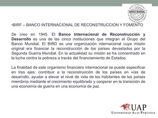 •BIRF – BANCO INTERNACIONAL DE RECONSTRUCCION Y FOMENTO
Se creo en 1945. El Banco Internacional de Reconstrucción y
Desarrollo es una de las cinco instituciones que integran el Grupo del
Banco Mundial. El BIRD es una organización internacional cuya misión
original era financiar la reconstrucción de los países devastados por la
Segunda Guerra Mundial. En la actualidad su misión se ha concentrado en
la lucha contra la pobreza a través del financiamiento de Estados.
La finalidad de este organismo financiero internacional se puede especificar
en tres ejes: contribuir a la reconstrucción de los países en vías de
desarrollo, ayudar a elevar el nivel de vida de los habitantes de los países
miembros mediante el crecimiento equilibrado y cooperar en la transición de
una economía de guerra en una economía de paz.
 