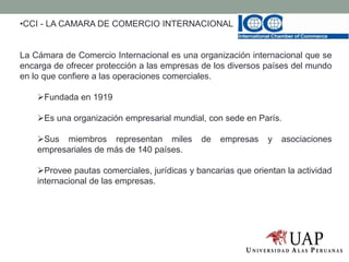 •CCI - LA CAMARA DE COMERCIO INTERNACIONAL
La Cámara de Comercio Internacional es una organización internacional que se
encarga de ofrecer protección a las empresas de los diversos países del mundo
en lo que confiere a las operaciones comerciales.
Fundada en 1919
Es una organización empresarial mundial, con sede en París.
Sus miembros representan miles de empresas y asociaciones
empresariales de más de 140 países.
Provee pautas comerciales, jurídicas y bancarias que orientan la actividad
internacional de las empresas.
 