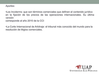 Aportes:
•Los Incoterms: que son términos comerciales que definen el contenido jurídico
en la fijación de los precios de las operaciones internacionales. Su última
versión
corresponde al año 2010 de la CCI
•La Corte Internacional de Arbitraje: el tribunal más conocido del mundo para la
resolución de litigios comerciales.
 