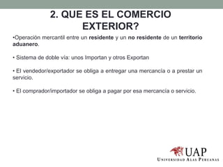 •Operación mercantil entre un residente y un no residente de un territorio
aduanero.
• Sistema de doble vía: unos Importan y otros Exportan
• El vendedor/exportador se obliga a entregar una mercancía o a prestar un
servicio.
• El comprador/importador se obliga a pagar por esa mercancía o servicio.
2. QUE ES EL COMERCIO
EXTERIOR?
 