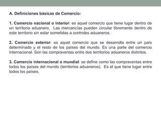 A. Definiciones básicas de Comercio:
1. Comercio nacional o interior: es aquel comercio que tiene lugar dentro de
un territorio aduanero. Las mercancías pueden circular libremente dentro de
este territorio sin estar sometidas a controles aduaneros.
2. Comercio exterior: es aquel comercio que se desarrolla entre un país
determinado y el resto de los países del mundo. Es una parte del comercio
internacional. Son las compraventas entre dos territorios aduaneros distintos.
3. Comercio internacional o mundial: se define como las compraventas entre
todos los países del mundo (territorios aduaneros). Es el que tiene lugar entre
todos los países.
 