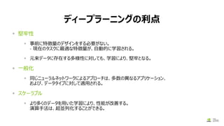 ディープラーニングの利点
▪ 堅牢性
▪ 事前に特徴量のデザインをする必要がない。
– 現在のタスクに最適な特徴量が、自動的に学習される。
▪ 元来データに存在する多様性に対しても、学習により、堅牢となる。
▪ 一般化
▪ 同じニューラルネットワークによるアプローチは、多数の異なるアプリケーション、
および、データタイプに対して適用される。
▪ スケーラブル
▪ より多くのデータを用いた学習により、性能が改善する。
演算手法は、超並列化することができる。
 