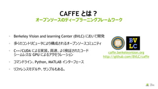 CAFFE とは？
• Berkeley Vision and learning Center (BVLC) において開発
• 多くのコントリビュータにより構成されるオープンソースコミュニティ
• C++/CUDA による実装。高速、よく検証されたコード
シームレスな GPU によるアクセラレーション
• コマンドライン、Python, MATLAB インターフェース
• リファレンスモデルや、サンプルもある。
オープンソースのディープラーニングフレームワーク
caffe.berkeleyvision.org
http://github.com/BVLC/caffe
 
