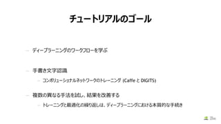 チュートリアルのゴール
— ディープラーニングのワークフローを学ぶ
— 手書き文字認識
— コンボリューショナルネットワークのトレーニング (Caffe と DIGITS)
— 複数の異なる手法を試し、結果を改善する
— トレーニングと最適化の繰り返しは、ディープラーニングにおける本質的な手続き
 