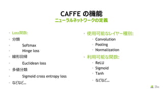 CAFFE の機能
Loss関数:
分類
Softmax
Hinge loss
線形回帰
Euclidean loss
多値分類
Sigmoid cross entropy loss
などなど…
使用可能なレイヤー種別:
Convolution
Pooling
Normalization
利用可能な関数:
ReLU
Sigmoid
Tanh
などなど…
ニューラルネットワークの定義
 