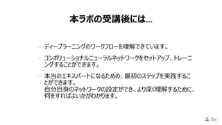 本ラボの受講後には…
— ディープラーニングのワークフローを理解できています。
— コンボリューショナルニューラルネットワークをセットアップ、トレーニ
ングすることができます。
— 本当のエキスパートになるための、最初のステップを実践するこ
とができます。
自分自身のネットワークの設定ができ、より深く理解するために、
何をすればよいかがわかります。
4/18/2017
 