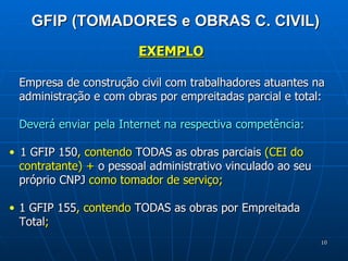 GFIP (TOMADORES e OBRAS C. CIVIL) EXEMPLO Empresa de construção civil com trabalhadores atuantes na administração e com obras por empreitadas parcial e total: Deverá enviar pela Internet na respectiva competência: 1 GFIP 150 , contendo  TODAS as obras parciais  (CEI do contratante) +  o pessoal administrativo vinculado ao seu próprio CNPJ  como tomador de serviço; 1 GFIP 155 , contendo  TODAS as obras por Empreitada Total ; 