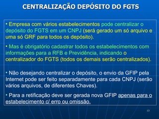 CENTRALIZAÇÃO DEPÓSITO DO FGTS Empresa com vários estabelecimentos  pode centralizar o depósito do FGTS em um CNPJ  (será gerado um só arquivo e uma só GRF para todos os depósito).  Mas é obrigatório cadastrar todos os estabelecimentos com informações para a RFB e Previdência, indicando  o centralizador do FGTS (todos os demais serão centralizados). Não desejando centralizar o depósito, o envio da GFIP pela Internet pode ser feito separadamente para cada CNPJ (serão vários arquivos, de diferentes Chaves). Para a retificação deve ser gerada nova GFIP  apenas para o estabelecimento c/ erro ou omissão. 