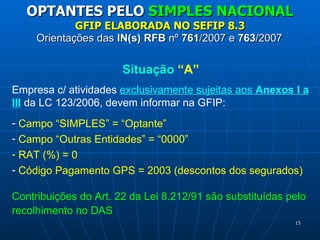 Orientações das  IN(s) RFB  nº  761 /2007 e  763 /2007 OPTANTES PELO  SIMPLES NACIONAL GFIP ELABORADA NO SEFIP 8.3 Situação  “A” Empresa c/ atividades  exclusivamente sujeitas aos  Anexos I a III  da LC 123/2006, devem informar na GFIP: Campo “SIMPLES” = “Optante”   Campo “Outras Entidades” = “0000” RAT (%) = 0 Código Pagamento GPS = 2003 (descontos dos segurados) Contribuições do Art. 22 da Lei 8.212/91 são substituídas pelo recolhimento no DAS 