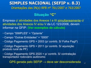 Orientações das IN(s) RFB nº 761/2007 e 763/2007 SIMPLES NACIONAL (SEFIP v. 8.3) Situação  “C” Empresa  c/ atividades dos Anexos I a III  simultaneamente  c/ atividades dos Anexos IV e/ou V  da LC 123/2006, devem informar na GFIP:  (Ver exemplos de cálculo) Campo “SIMPLES” = “Optante”  Campo “Outras Entidades” = “0000” Código Pagamento GPS = 2003 (p/ contrib. S/ Folha Pagtº) Código Pagamento GPS = 2011 (p/ contrib. S/ aquisição  produto rural de PF) Código Pagamento GPS 2020 = p/ contrib. S/ contratação  transportador rodoviário autônomo GPS gerada pelo SEFIP    deve ser desconsiderada 
