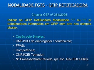 Circular CEF nº 384/2006 Indicar na GFIP Retificadora Modalidade “ 7 ” ou “ 8 ” p/ trabalhadores informados em GFIP com erro nos campos abaixo. Opção pelo Simples ; CNPJ/CEI do empregador / contribuinte; FPAS; Competência;  CNPJ/CEI Tomador;  Nº Processo/Vara/Período, (p/ Cód. Rec.650 e 660); MODALIDADE FGTS  -  GFIP RETIFICADORA 