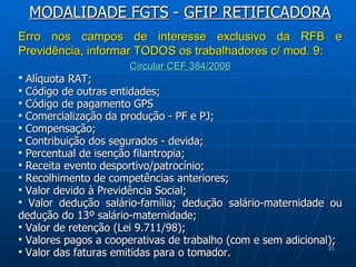 Erro nos campos de interesse exclusivo da RFB e Previdência, informar TODOS os trabalhadores c/ mod. 9: Circular CEF 384/2006 Alíquota RAT;  Código de outras entidades;  Código de pagamento GPS  Comercialização da produção - PF e PJ;  Compensação;  Contribuição dos segurados - devida;  Percentual de isenção filantropia;  Receita evento desportivo/patrocínio;  Recolhimento de competências anteriores;  Valor devido à Previdência Social;  Valor dedução salário-família; dedução salário-maternidade ou dedução do 13º salário-maternidade;  Valor de retenção (Lei 9.711/98);  Valores pagos a cooperativas de trabalho (com e sem adicional);  Valor das faturas emitidas para o tomador.  MODALIDADE FGTS  -  GFIP RETIFICADORA 