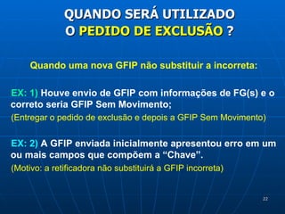 Quando uma nova GFIP não substituir a incorreta: EX: 1)  Houve envio de GFIP com informações de FG(s) e o correto seria GFIP Sem Movimento; (Entregar o pedido de exclusão e depois a GFIP Sem Movimento) EX: 2)  A GFIP enviada inicialmente apresentou erro em um ou mais campos que compõem a “Chave”. (Motivo: a retificadora não substituirá a GFIP incorreta) QUANDO SERÁ UTILIZADO O  PEDIDO DE EXCLUSÃO  ? 