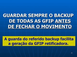 GUARDAR SEMPRE O BACKUP DE TODAS AS GFIP  ANTES DE FECHAR O MOVIMENTO A guarda do referido backup facilita a geração da GFIP retificadora.   