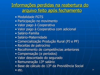 Informações perdidas na reabertura do arquivo feito após fechamento Modalidade FGTS Participação no movimento Valor pago à Cooperativa Valor pago à Cooperativa com adicional Salário-Família Salário-Maternidade Comercialização Produção Rural (PJ e PF) Receitas de patrocínio Recolhimento de competências anteriores Compensação (e períodos) Valor descontado do segurado Remuneração 13º salário  Base de cálculo do 13º da Previdência Social etc.  