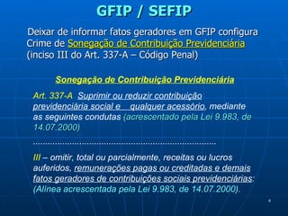 GFIP / SEFIP Deixar de informar fatos geradores em GFIP configura Crime de  Sonegação de Contribuição Previdenciária  (inciso III do Art. 337-A – Código Penal)   Sonegação de Contribuição Previdenciária Art. 337-A   Suprimir ou reduzir contribuição previdenciária social e  qualquer acessório , mediante as seguintes condutas  (acrescentado pela Lei 9.983, de 14.07.2000) ........................................................................... III  – omitir, total ou parcialmente, receitas ou lucros auferidos,  remunerações pagas ou creditadas e demais fatos geradores de contribuições sociais previdenciárias :  (Alínea acrescentada pela Lei 9.983, de 14.07.2000). 