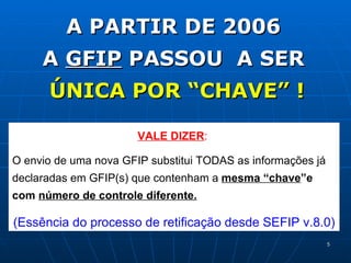 A PARTIR DE 2006  A  GFIP  PASSOU  A SER  ÚNICA POR “CHAVE” ! VALE DIZER :   O envio de uma nova GFIP substitui TODAS as informações já declaradas em GFIP(s) que contenham a  mesma “chave ”e com  número de controle diferente. (Essência do processo de retificação desde SEFIP v.8.0) 