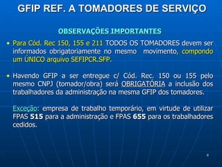 GFIP REF. A TOMADORES DE SERVIÇO OBSERVAÇÕES IMPORTANTES Para Cód. Rec 150, 155 e 211  TODOS OS TOMADORES devem ser   informados obrigatoriamente no mesmo  movimento , compondo um ÚNICO arquivo SEFIPCR.SFP.  Havendo GFIP a ser entregue c/ Cód. Rec. 150 ou 155 pelo mesmo CNPJ (tomador/obra) será  OBRIGATÓRIA  a inclusão dos trabalhadores da administração na mesma GFIP dos tomadores.  Exceção :  empresa de trabalho temporário, em virtude de utilizar FPAS  515  para a administração e FPAS  655  para os trabalhadores cedidos. 