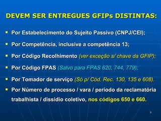 DEVEM SER ENTREGUES GFIPs DISTINTAS: Por Estabelecimento do Sujeito Passivo (CNPJ/CEI); Por Competência, inclusive a competência 13;  Por Código Recolhimento  (ver exceção s/ chave da GFIP); Por Código FPAS  (Salvo para FPAS 620, 744, 779); Por Tomador de serviço  (Só p/ Cód. Rec. 130, 135 e 608). Por Número de processo / vara / período da reclamatória trabalhista / dissídio coletivo,  nos códigos 650 e 660. 