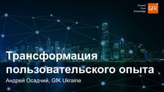 1
Андрей Осадчий, GfK Ukraine
Трансформация
пользовательского опыта
 
