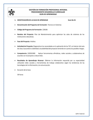 GESTIÓN DE FORMACIÓN PROFESIONAL INTEGRAL
PROCEDIMIENTO DESARROLLO CURRICULAR
GUÍA DE APRENDIZAJE
GFPI-F-019 V3
1. IDENTIFICACIÓN DE LA GUIA DE APRENIZAJE Guia No 01
 Denominación del Programa de Formación: Técnico en Sistemas
 Código del Programa de Formación: 228185
 Nombre del Proyecto: Plan de Mantenimiento para optimizar las salas de sistemas de las
instituciones educativas.
 Fase del Proyecto: Análisis
 Actividad de Proyecto: Diagnosticar las necesidades en la aplicación de las TIC’s al interior del aula
de clase, buscando la viabilidad y escalabilidad del proyecto teniendo en cuenta los posibles riesgos.
 Competencia: 220501900 Aplicar herramientas ofimáticas, redes sociales y colaborativas de
acuerdo con el proyecto a desarrollar.
 Resultados de Aprendizaje Alcanzar: Obtener la información requerida por su especialidad
utilizando redes sociales y herramientas de trabajo colaborativo según las tendencias de las
tecnologías de la información y la comunicación.
 Duración de la Guía
30 horas
 