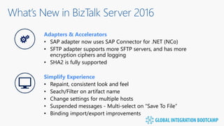 What’s New in BizTalk Server 2016
Adapters & Accelerators
• SAP adapter now uses SAP Connector for .NET (NCo)
• SFTP adapter supports more SFTP servers, and has more
encryption ciphers and logging
• SHA2 is fully supported
Simplify Experience
• Repaint, consistent look and feel
• Seach/Filter on artifact name
• Change settings for multiple hosts
• Suspended messages - Multi-select on “Save To File”
• Binding import/export improvements
 