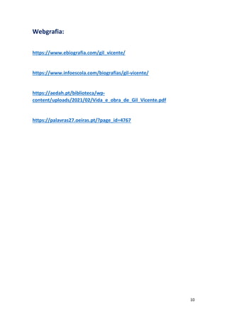 10
Webgrafia:
https://www.ebiografia.com/gil_vicente/
https://www.infoescola.com/biografias/gil-vicente/
https://aedah.pt/biblioteca/wp-
content/uploads/2021/02/Vida_e_obra_de_Gil_Vicente.pdf
https://palavras27.oeiras.pt/?page_id=4767
 