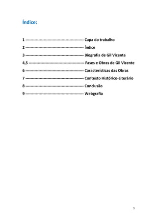 3
Índice:
1 --------------------------------------------- Capa do trabalho
2 --------------------------------------------- Índice
3 --------------------------------------------- Biografia de Gil Vicente
4,5 ------------------------------------------- Fases e Obras de Gil Vicente
6 --------------------------------------------- Características das Obras
7 --------------------------------------------- Contexto Histórico-Literário
8 --------------------------------------------- Conclusão
9 --------------------------------------------- Webgrafia
 