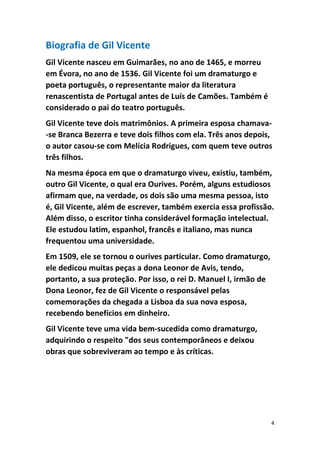 4
Biografia de Gil Vicente
Gil Vicente nasceu em Guimarães, no ano de 1465, e morreu
em Évora, no ano de 1536. Gil Vicente foi um dramaturgo e
poeta português, o representante maior da literatura
renascentista de Portugal antes de Luís de Camões. Também é
considerado o pai do teatro português.
Gil Vicente teve dois matrimônios. A primeira esposa chamava-
-se Branca Bezerra e teve dois filhos com ela. Três anos depois,
o autor casou-se com Melícia Rodrigues, com quem teve outros
três filhos.
Na mesma época em que o dramaturgo viveu, existiu, também,
outro Gil Vicente, o qual era Ourives. Porém, alguns estudiosos
afirmam que, na verdade, os dois são uma mesma pessoa, isto
é, Gil Vicente, além de escrever, também exercia essa profissão.
Além disso, o escritor tinha considerável formação intelectual.
Ele estudou latim, espanhol, francês e italiano, mas nunca
frequentou uma universidade.
Em 1509, ele se tornou o ourives particular. Como dramaturgo,
ele dedicou muitas peças a dona Leonor de Avis, tendo,
portanto, a sua proteção. Por isso, o rei D. Manuel I, irmão de
Dona Leonor, fez de Gil Vicente o responsável pelas
comemorações da chegada a Lisboa da sua nova esposa,
recebendo benefícios em dinheiro.
Gil Vicente teve uma vida bem-sucedida como dramaturgo,
adquirindo o respeito "dos seus contemporâneos e deixou
obras que sobreviveram ao tempo e às críticas.
 