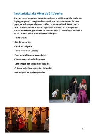7
Características das Obras de Gil Vicente:
Embora tenha vivido em pleno Renascimento, Gil Vicente não se deixou
impregnar pelas concepções humanísticas e retratou através de suas
peças, os valores populares e cristãos da vida medieval. O seu teatro
caracteriza-se por ser primitivo e popular, embora tenha surgido no
ambiente da corte, para servir de entretenimento nos serões oferecidos
ao rei. As suas obras eram caracterizadas por:
-Sátira social;
-Uso de alegorias;
-Temática religiosa;
-Texto escrito em versos;
-Teatro moralizante e pedagógico;
-Exaltação das virtudes humanas;
-Condenação dos vícios da sociedade;
-Crítica a indivíduos corruptos da Igreja;
-Personagens de caráter popular.
 