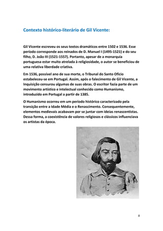 8
Contexto histórico-literário de Gil Vicente:
Gil Vicente escreveu os seus textos dramáticos entre 1502 e 1536. Esse
período corresponde aos reinados de D. Manuel I (1495-1521) e do seu
filho, D. João III (1521-1557). Portanto, apesar de a monarquia
portuguesa estar muito atrelada à religiosidade, o autor se beneficiou de
uma relativa liberdade criativa.
Em 1536, possível ano de sua morte, o Tribunal do Santo Ofício
estabeleceu-se em Portugal. Assim, após o falecimento de Gil Vicente, a
Inquisição censurou algumas de suas obras. O escritor fazia parte de um
movimento artístico e intelectual conhecido como Humanismo,
introduzido em Portugal a partir de 1385.
O Humanismo ocorreu em um período histórico caracterizado pela
transição entre a Idade Média e o Renascimento. Consequentemente,
elementos medievais acabavam por se juntar com ideias renascentistas.
Dessa forma, a coexistência de valores religiosos e clássicos influenciava
os artistas da época.
 