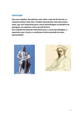 9
Conclusão
Com este trabalho, descobrimos mais sobre a vida de Gil Vicente e o
contexto histório onde vivia. Também descobrimos mais obras deste
autor, que será importante para a nossa aprendizagem na disciplina de
português, em especial, a Farsa de Inês Pereira.
Este trabalho foi bastante informativo para a nossa aprendizagem, e
esperamos que a turma e a professora tenham gostado da nossa
apresentação!
 