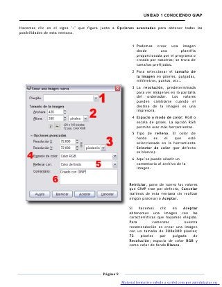 UNIDAD 1 CONOCIENDO GIMP

Hacemos clic en el signo "+" que figura junto a Opciones avanzadas para obtener todas las
posibilidades de esta ventana.


                                                         1 Podemos crear una imagen
                                                           desde       una         plantilla
                                                           proporcionada por el programa o
                                                           creada por nosotros; se trata de
                                                           tamaños prefijados.
                                                         2 Para seleccionar el tamaño de
                                                           la imagen en píxeles, pulgadas,
                                                           milímetros, puntos, etc..
                                                         3 La resolución, predeterminada
                                                           para ver imágenes en la pantalla
                                                           del ordenador. Los valores
                                                           pueden cambiarse cuando el
                                                           destino de la imagen es una
                                                           impresora.
                                                         4 Espacio o modo de color: RGB o
                                                           escala de grises. La opción RGB
                                                           permite usar más herramientas.
                                                         5 Tipo de relleno. El color de
                                                           fondo    es   el   que    esté
                                                           seleccionado en la herramienta
                                                           Selector de color (por defecto
                                                           es blanco).
                                                         6 Aquí se puede añadir un
                                                           comentario al archivo de la
                                                           imagen.



                                                       Reiniciar, pone de nuevo los valores
                                                       que GIMP trae por defecto, Cancelar
                                                       (salimos de esta ventana sin realizar
                                                       ningún proceso) o Aceptar.

                                                       Si   hacemos     clic  en   Aceptar
                                                       obtenemos una imagen con las
                                                       características que hayamos elegido.
                                                       Para         comenzar        nuestra
                                                       recomendación es crear una imagen
                                                       con un tamaño de 300x300 píxeles;
                                                       72    píxeles    por   pulgada    de
                                                       Resolución; espacio de color RGB y
                                                       como color de fondo Blanco.




                                        Página 9

                                                   Material formativo subido a scribd.com por autodidactas.org
 