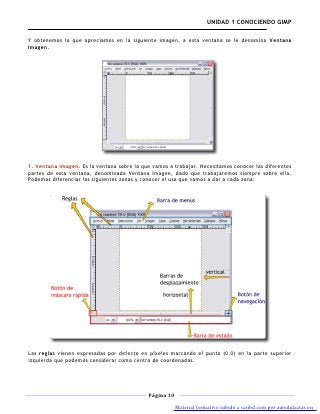 UNIDAD 1 CONOCIENDO GIMP

Y obtenemos lo que apreciamos en la siguiente imagen, a esta ventana se le denomina Ventana
Imagen.




1. Ventana imagen. Es la ventana sobre la que vamos a trabajar. Necesitamos conocer las diferentes
partes de esta ventana, denominada Ventana Imagen, dado que trabajaremos siempre sobre ella.
Podemos diferenciar las siguientes zonas y conocer el uso que vamos a dar a cada zona:




Las reglas vienen expresadas por defecto en píxeles marcando el punto (0,0) en la parte superior
izquierda que podemos considerar como centro de coordenadas.




                                            Página 10

                                                        Material formativo subido a scribd.com por autodidactas.org
 