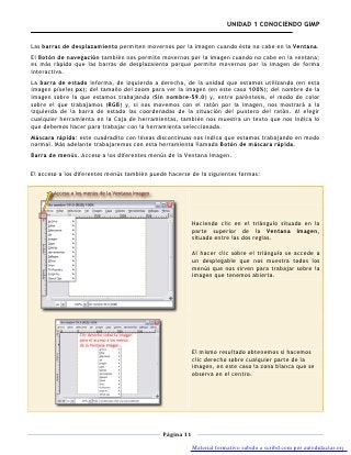 UNIDAD 1 CONOCIENDO GIMP


Las barras de desplazamiento permiten movernos por la imagen cuando ésta no cabe en la Ventana.
El Botón de navegación también nos permite movernos por la imagen cuando no cabe en la ventana;
es más rápido que las barras de desplazaiento porque permite movernos por la imagen de forma
interactiva.
La barra de estado informa, de izquierda a derecha, de la unidad que estamos utilizando (en esta
imagen píxeles px); del tamaño del zoom para ver la imagen (en este caso 100%); del nombre de la
imagen sobre la que estamos trabajando (Sin nombre-59.0) y, entre paréntesis, el modo de color
sobre el que trabajamos (RGB) y, si nos movemos con el ratón por la imagen, nos mostrará a la
izquierda de la barra de estado las coordenadas de la situación del puntero del ratón. Al elegir
cualquier herramienta en la Caja de herramientas, también nos muestra un texto que nos indica lo
que debemos hacer para trabajar con la herramienta seleccionada.
Máscara rápida: este cuadradito con líneas discontinuas nos indica que estamos trabajando en modo
normal. Más adelante trabajaremos con esta herramienta llamada Botón de máscara rápida.
Barra de menús. Acceso a los diferentes menús de la Ventana Imagen.

El acceso a los diferentes menús también puede hacerse de la siguientes formas:




                                                         Haciendo clic en el triángulo situado en la
                                                         parte superior de la Ventana Imagen,
                                                         situado entre las dos reglas.

                                                         Al hacer clic sobre el triángulo se accede a
                                                         un desplegable que nos muestra todos los
                                                         menús que nos sirven para trabajar sobre la
                                                         imagen que tenemos abierta.




                                                         El mismo resultado obtenemos si hacemos
                                                         clic derecho sobre cualquier parte de la
                                                         imagen, en este caso la zona blanca que se
                                                         observa en el centro.




                                             Página 11

                                                         Material formativo subido a scribd.com por autodidactas.org
 
