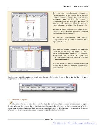 UNIDAD 1 CONOCIENDO GIMP


                                                          En ocasiones necesitaremos acceder de
                                                          forma continua a los menús de la Ventana
                                                          imagen. Podemos hacer que esta ventana
                                                          emergente que contiene los menús se
                                                          mantenga visible sin necesidad de hacer clic
                                                          con el botón derecho sobre la imagen o
                                                          hacer clic sobre el triangulito de color gris.

                                                          Solamente debemos hacer clic sobre la línea
                                                          discontinua que aparece en la parte superior
                                                          de esta ventana emergente.

                                                          Al hacerlo obtendremos una ventana
                                                          independiente tal y como se observa en la
                                                          siguiente imagen.



                                                          Esta ventana puede colocarse en cualquier
                                                          lugar de la pantalla. Hacemos clic en la
                                                          barra de la Ventana "Menú d..." y, sin soltar,
                                                          arrastramos la ventana al lugar que
                                                          queramos (recomendamos ponerla al lado de
                                                          la Ventana Imagen).

                                                          A partir de este momento tenemos todos los
                                                          menús de la Ventana Imagen accesibles de
                                                          forma rápida.




Lógicamente también podemos seguir accediendo a los menús desde la Barra de Menús de la parte
superior de la Ventana Imagen.




2. Comencemos a pintar

     Hacemos clic sobre este icono en la Caja de herramientas y queda seleccionada la opción
Pintar píxeles de bordes duros (utilizaremos la expresión "elegimos la herramienta Lápiz"). Sirve
para crear trazos afilados de lápiz a mano alzada. Los trazos se dibujan con el color activo de primer
plano y con la brocha seleccionada en su correspondiente herramienta.




                                              Página 12

                                                          Material formativo subido a scribd.com por autodidactas.org
 