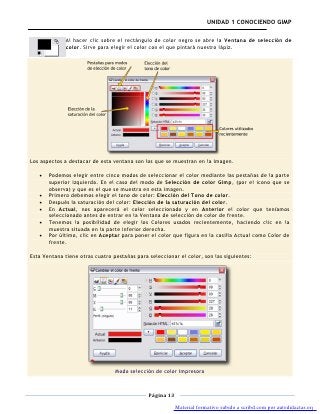 UNIDAD 1 CONOCIENDO GIMP

              Al hacer clic sobre el rectángulo de color negro se abre la Ventana de selección de
              color. Sirve para elegir el color con el que pintará nuestro lápiz.




Los aspectos a destacar de esta ventana son los que se muestran en la imagen.

       Podemos elegir entre cinco modos de seleccionar el color mediante las pestañas de la parte
       superior izquierda. En el caso del modo de Selección de color Gimp, (por el icono que se
       observa) y que es el que se muestra en esta imagen.
       Primero debemos elegir el tono de color: Elección del Tono de color.
       Después la saturación del color: Elección de la saturación del color.
       En Actual, nos aparecerá el color seleccionado y en Anterior el color que teníamos
       seleccionado antes de entrar en la Ventana de selección de color de frente.
       Tenemos la posibilidad de elegir los Colores usados recientemente, haciendo clic en la
       muestra situada en la parte inferior derecha.
       Por último, clic en Aceptar para poner el color que figura en la casilla Actual como Color de
       frente.

Esta Ventana tiene otras cuatro pestañas para seleccionar el color, son las siguientes:




                                 Modo selección de color Impresora



                                              Página 13

                                                          Material formativo subido a scribd.com por autodidactas.org
 