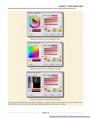 UNIDAD 1 CONOCIENDO GIMP




                            Modo selección de color Rueda de color




                           Modo selección de color Paleta de colores




                            Modo selección de color Paleta reducida
En este curso utilizaremos de forma habitual el primer modo de selección de color, Selección de
color GIMP, que es el que consideramos más adecuado para trabajar en Gimp..




                                           Página 14

                                                       Material formativo subido a scribd.com por autodidactas.org
 