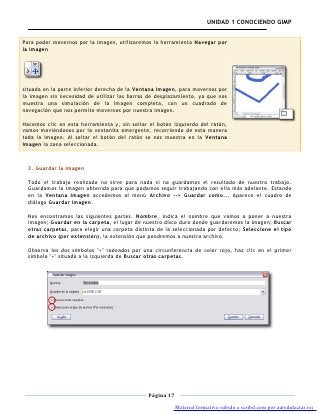 UNIDAD 1 CONOCIENDO GIMP


Para poder movernos por la imagen, utilizaremos la herramienta Navegar por
la imagen




situada en la parte inferior derecha de la Ventana Imagen, para movernos por
la imagen sin necesidad de utilizar las barras de desplazamiento, ya que nos
muestra una simulación de la imagen completa, con un cuadrado de
navegación que nos permite movernos por nuestra imagen.

Hacemos clic en esta herramienta y, sin soltar el botón izquierdo del ratón,
vamos moviéndonos por la ventanita emergente, recorriendo de esta manera
toda la imagen. Al soltar el botón del ratón se nos muestra en la Ventana
Imagen la zona seleccionada.



  3. Guardar la imagen

  Todo el trabajo realizado no sirve para nada si no guardamos el resultado de nuestro trabajo.
  Guardamos la imagen obtenida para que podamos seguir trabajando con ella más adelante. Estando
  en la Ventana Imagen accedemos al menú Archivo --> Guardar como... Aparece el cuadro de
  diálogo Guardar imagen.

  Nos encontramos las siguientes partes. Nombre, indica el nombre que vamos a poner a nuestra
  imagen; Guardar en la carpeta, el lugar de nuestro disco duro donde guardaremos la imagen; Buscar
  otras carpetas, para elegir una carpeta distinta de la seleccionada por defecto; Seleccione el tipo
  de archivo (por extensión), la extensión que pondremos a nuestro archivo.

  Observa los dos símbolos "+" rodeados por una circunferencia de color rojo, haz clic en el primer
  símbolo "+" situado a la izquierda de Buscar otras carpetas.




                                               Página 17

                                                           Material formativo subido a scribd.com por autodidactas.org
 