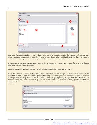 UNIDAD 1 CONOCIENDO GIMP




Tras crear la carpeta debemos hacer doble clic sobre la carpeta creada. Se mostrará el camino para
llegar a nuestra carpeta en la zona 5. Es conveniente hacer clic en el botón Añadir. Esto hará que se
muestre nuestra carpeta en la zona 1 y sea fácil el acceso en posteriores ocasiones.

Ya tenemos la carpeta donde guardaremos los archivos de imagen del curso. Pero aún no hemos
guardado nuestra primera imagen.

Ponemos en Nombre el nombre de nuestro archivo de imagen: "Primera imagen".

Ahora debemos seleccionar el tipo de archivo. Hacemos clic en el sigo "+" situado a la izquierda del
texto Seleccione el tipo de archivo (Por extensión) y se desplegarán los diferentes tipos de archivos
de imagen que puede guardar Gimp. Elegimos el primero que aparece, Imagen XCF de GIMP que es el
formato nativo de Gimp y veremos que se añade al nombre de nuestro archivo, quedando "Primera
imagen.xcf"




                                              Página 19

                                                          Material formativo subido a scribd.com por autodidactas.org
 