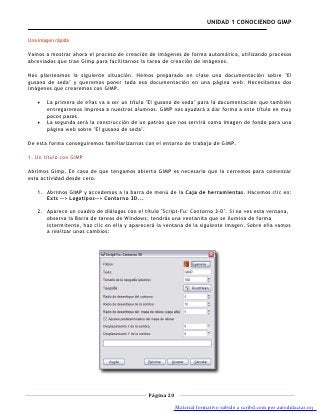 UNIDAD 1 CONOCIENDO GIMP

Una imagen rápida

Vamos a mostrar ahora el proceso de creación de imágenes de forma automática, utilizando procesos
abreviados que trae Gimp para facilitarnos la tarea de creación de imágenes.

Nos planteamos la siguiente situación. Hemos preparado en clase una documentación sobre "El
gusano de seda" y queremos poner toda esa documentación en una página web. Necesitamos dos
imágenes que crearemos con GIMP.

       La primera de ellas va a ser un título "El gusano de seda" para la documentación que también
       entregaremos impresa a nuestros alumnos. GIMP nos ayudará a dar forma a este título en muy
       pocos pasos.
       La segunda será la construcción de un patrón que nos servirá como imagen de fondo para una
       página web sobre "El gusano de seda".

De esta forma conseguiremos familiarizarnos con el entorno de trabajo de GIMP.

1. Un título con GIMP

Abrimos Gimp. En caso de que tengamos abierto GIMP es necesario que lo cerremos para comenzar
esta actividad desde cero.

   1. Abrimos GIMP y accedemos a la barra de menú de la Caja de herramientas. Hacemos clic en:
      Exts --> Logotipos--> Contorno 3D...

   2. Aparece un cuadro de diálogos con el título "Script-Fu: Contorno 3-D". Si no ves esta ventana,
      observa la Barra de tareas de Windows; tendrás una ventanita que se ilumina de forma
      intermitente, haz clic en ella y aparecerá la ventana de la siguiente imagen. Sobre ella vamos
      a realizar unos cambios:




                                             Página 20

                                                         Material formativo subido a scribd.com por autodidactas.org
 