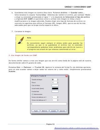 UNIDAD 1 CONOCIENDO GIMP

   6. Guardamos esta imagen en nuestro disco duro. Pulsamos Archivo --> Guardar como...
      Seleccionamos la carpeta "Curso Gimp". Debemos dar nombre al archivo, por ejemplo "título",
      y elegir su extensión presionando el signo "+" a la izquierda de Seleccione el tipo de archivo
      y eligiendo XCF (GIMP) si queremos volver a utilizar esta imagen en Gimp y hacer
      modificaciones a la imagen obtenida. Puedes elegir otro tipo de formato de archivo; en
      concreto te sugerimos que utilices el formato JPG, Imagen JPEG, que es uno de los más
      adecuados para que no ocupe mucho espacio en disco.


   7. Cerramos la imagen.


                      Nota

                      Es conveniente seguir siempre el mismo orden para guardar los
                      archivos, ya que si no guardamos el archivo con la extensión
                      correspondiente podemos tener problemas para abrirlo de nuevo o
                      el progrma nos avisará de que estamos cometiendo un error.


2. Una imagen de fondo con GIMP

De forma similar vamos a crear una imagen que nos servirá como fondo de la página web de nuestra
documentación sobre El gusano de seda.

Pulsamos Exts --> Patrones --> Truchet 3D. Aparece la ventana del Script-Fu con distintas opciones,
pero en esta ocasión vamos a dejar todos los valores tal y como están. Simplemente presionamos
Aceptar.




                                             Página 22

                                                         Material formativo subido a scribd.com por autodidactas.org
 
