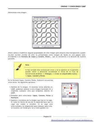 UNIDAD 1 CONOCIENDO GIMP


Obtenemos esta imagen.




Ahora vamos a modificar algunas propiedades de esta imagen para dejarla más transparente y poder
escribir escribir encima de ella; la utilizaremos como imagen de fondo en una página web.
Accedemos a la Ventana de Capas y Canales, Rutas... que se encuentra a la derecha de nuestra
pantalla.


                      Nota

                      Si has cerrado esta ventana por error y no te aparece en la pantalla
                      puedes volver a obtenerla accediendo al menú de la Caja de
                      herramientas Archivo --> Diálogos --> Crear un empotrable nuevo --
                      > Capas, Canales y Rutas.

En la Ventana Capas, Canales, Rutas, Deshacer encuentras,
entre otras, las siguientes opciones:

 1 Nombre de la imagen. Si tenemos varias abiertas en
   GIMP, podemos cambiar a otra imagen haciendo clic y
   eligiendo cualquier otra que tengamos abierta en
   GIMP.
 2 Pestañas para seleccionar Capas, Canales, Rutas y
   Deshacer.
 3 Nombre y miniatura de la imagen que hay en la capa.
   El icono en forma de ojo de la izquierda hace que la
   capa sea visible o invisible. Si la capa está
   seleccionada y en disposición para trabajar sobre ella,
   se muestra con fondo gris, tal y como puedes ver.



                                              Página 23

                                                          Material formativo subido a scribd.com por autodidactas.org
 