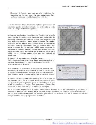 UNIDAD 1 CONOCIENDO GIMP


 4 Pestaña deslizante que nos permite modificar la
   opacidad de la capa sobre la que trabajamos. Por
   defecto tiene una opacidad completa (100 %).



Arrastramos este botón deslizante (4) hasta que marque 20
(también puedes introducir el valor con el teclado) y verás
como la imagen se hace transparente.


Antes era una imagen excesivamente fuerte para ponerla
como fondo de página web, haciendo esta reducción de
opacidad hemos conseguido una imagen muy suave sobre la
que podremos escribir y poner otras imágenes. Para poder
utilizarla en una página web debemos tener en cuenta los
formatos gráficos adecuados para las páginas web: GIF
para imágenes de 256 colores y JPEG para imágenes de
millones de colores. Vamos a utilizar este último formato,
pero debemos tener en cuenta que al guardar en formato
JPEG no se admiten capas, algo que nos indicará el
programa.
Hacemos clic en Archivo --> Guardar como...
Seleccionamos la carpeta Curso Gimp, ponemos nombre al
archivo "Fondo pagina" y marcamos la extensión JPG.
Después pulsamos Aceptar.

Nos aparecerá la ventana de la derecha con un aviso que
indica que el formato JPG no puede guardar transparencias
y que aplanará la imagen, es decir, que pegará la imagen
que tenemos sobre el fondo (papel) que es de color blanco.

Hacemos clic en Exportar para poder guardar la imagen en
el formato JPEG. En la ventana de información nos avisa
de que la imagen original no queda modificada por lo que
GIMP mantendrá una copia, que podremos guardar más
adelante en otro formato que sí mantenga las capas.
En la Ventana exportación (Guardar) encontramos distintos tipos de información y opciones. Si
marcamos Mostrar Vista Previa en la ventana Imagen podemos ver cómo va variando su tamaño, a
la vez que vamos modificando los distintos parámetros. En nuestro caso no es necesario realizar
ningún cambio, con lo que pulsamos Guardar.




                                              Página 24

                                                          Material formativo subido a scribd.com por autodidactas.org
 