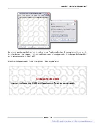 UNIDAD 1 CONOCIENDO GIMP




La imagen queda guardada en nuestro disco como Fondo pagina.jpg. Si tienes intención de seguir
trabajando con esta imagen y realizar modificaciones a la transparencia, deberás guardarla también
en el formato nativo de GIMP, XCF.

Al utilizar la imagen como fondo de una página web, quedaría así:




                                             Página 25

                                                         Material formativo subido a scribd.com por autodidactas.org
 
