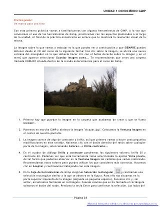 UNIDAD 1 CONOCIENDO GIMP

Práctica guíada 1
Un marco para una foto

Con esta primera práctica vamos a familiarizarnos con algunas herramientas de GIMP. A la vez que
conocemos el uso de las herramientas de Gimp, practicamos con los aspectos planteados a lo largo
de la unidad. Al final de la práctica encontrarás un enlace que te mostrará la resolución visual de la
misma.

La imagen sobre la que vamos a trabajar es la que puedes ver a continuación y que SIEMPRE puedes
obtener desde el CD del curso de la siguiente forma: haz clic sobre la imagen, se abrirá una nueva
ventana del navegador en la que deberás hacer clic con el botón derecho sobre la imagen y en el
menú que aparece seleccionar Guardar imagen como... Te recomendamos que crees una carpeta
llamada UNIDAD1 situada dentro de la creada anteriormente para el curso de Gimp.




   1. Primero hay que guardar la imagen en la carpeta que acabamos de crear y que se llama
      UNIDAD1.

   2. Ponemos en marcha GIMP y abrimos la imagen "alcazar.jpg". Colocamos la Ventana Imagen en
      el centro de nuestra pantalla.

   3. La imagen carece de algo de contraste y brillo, así que primero vamos a hacer unas pequeñas
      modificaciones en este sentido. Hacemos clic con el botón derecho del ratón sobre cualquier
      parte de la imagen, seleccionando Colores --> Brillo-contraste...

   4. En el cuadro de diálogo Brillo y contraste pondremos los siguientes valores: brillo 30 y
      contraste 40. Podemos ver que esta herramienta tiene seleccionada la opción Vista previa,
      de tal forma que podemos observar en la Ventana Imagen los cambios que vamos realizando.
      Recomendamos estos valores pero puedes utilizar los que consideres más correctos. Hacemos
      clic en Aceptar y continuamos trabajando con esta imagen.

   5. En la Caja de herramientas de Gimp elegimos Selección rectangular             y realizamos una
      selección rectangular similar a la que se observa en la figura. Para ello nos situamos en la
      parte superior izquierda de la imagen (dejando un pequeño espacio), hacemos clic y, sin
      soltar, arrastramos formando un rectángulo. Cuando veamos que se ha formado el rectángulo
      soltamos el botón del ratón. Presiona la tecla Enter para confirmar la selección. Los lados del



                                              Página 26

                                                          Material formativo subido a scribd.com por autodidactas.org
 