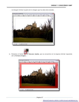 UNIDAD 1 CONOCIENDO GIMP

   rectángulo limitan la parte de la imagen que ha sido seleccionada.




6. Pulsamos el botón         Máscara rápida, que se encuentra en la esquina inferior izquierda
   de la Ventana Imagen.




                                         Página 27

                                                     Material formativo subido a scribd.com por autodidactas.org
 